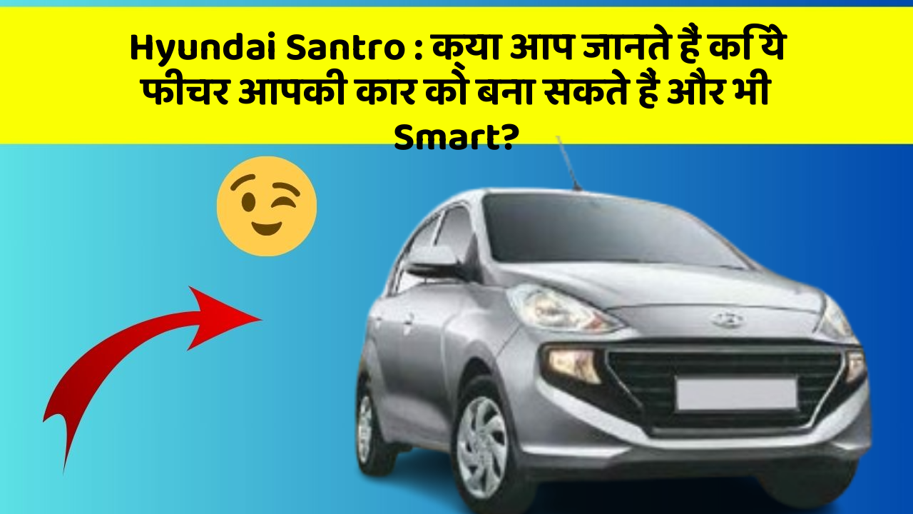 Hyundai Santro : क्या आप जानते हैं कि ये फीचर आपकी कार को बना सकते हैं और भी Smart?
